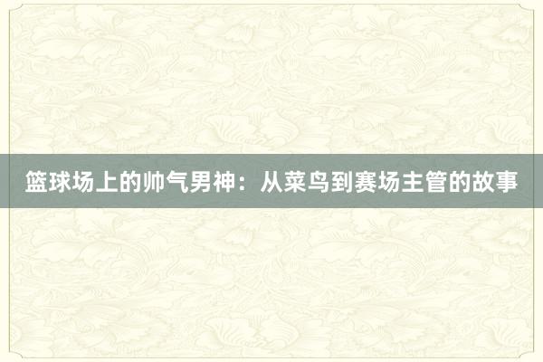 篮球场上的帅气男神：从菜鸟到赛场主管的故事